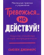 Тревожься... но действуй! Искусство спокойствия в мире неопределённости. Ментальные практики и упраж